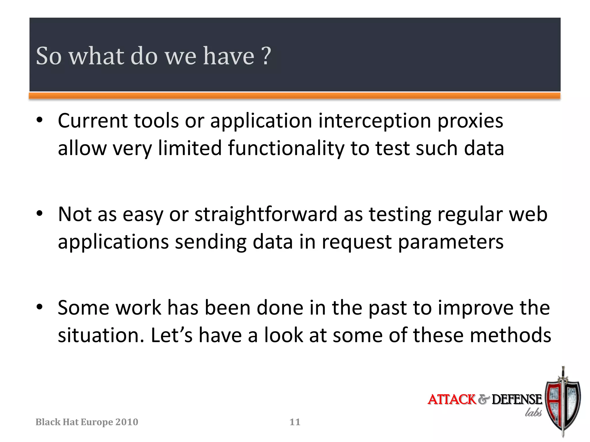 So what do we have ?

• Current tools or application interception proxies
  allow very limited functionality to test such data

• Not as easy or straightforward as testing regular web
  applications sending data in request parameters

• Some work has been done in the past to improve the
  situation. Let’s have a look at some of these methods

                                           ATTACK & DEFENSE
                                                        labs
Black Hat Europe 2010       11
 