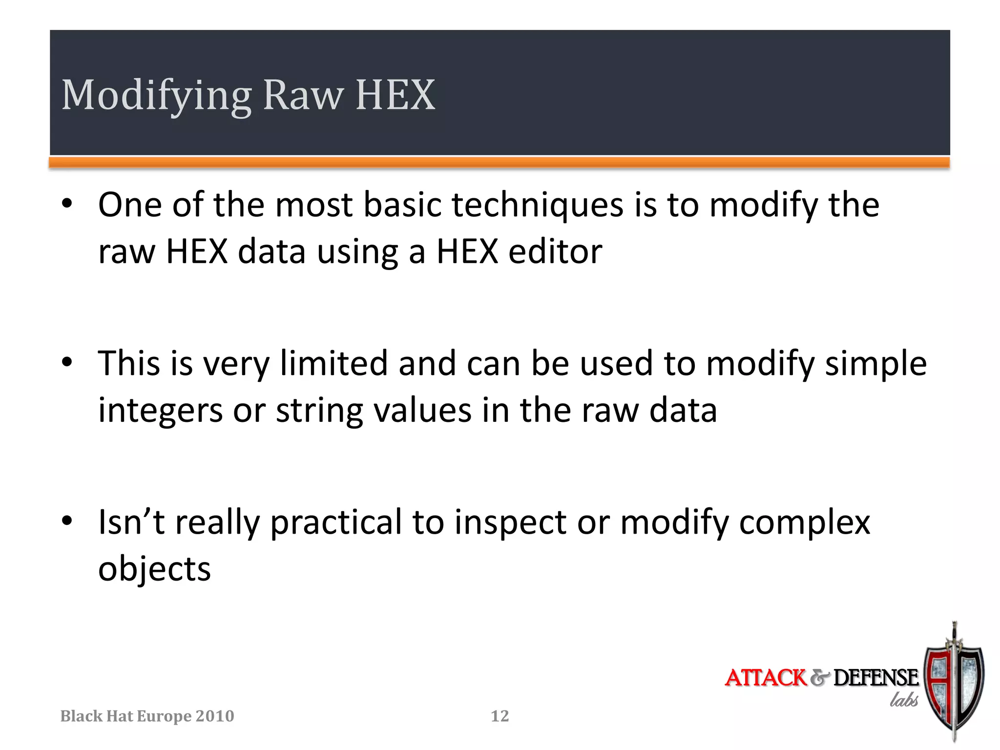 Modifying Raw HEX

• One of the most basic techniques is to modify the
  raw HEX data using a HEX editor

• This is very limited and can be used to modify simple
  integers or string values in the raw data

• Isn’t really practical to inspect or modify complex
  objects

                                           ATTACK & DEFENSE
                                                        labs
Black Hat Europe 2010       12
 