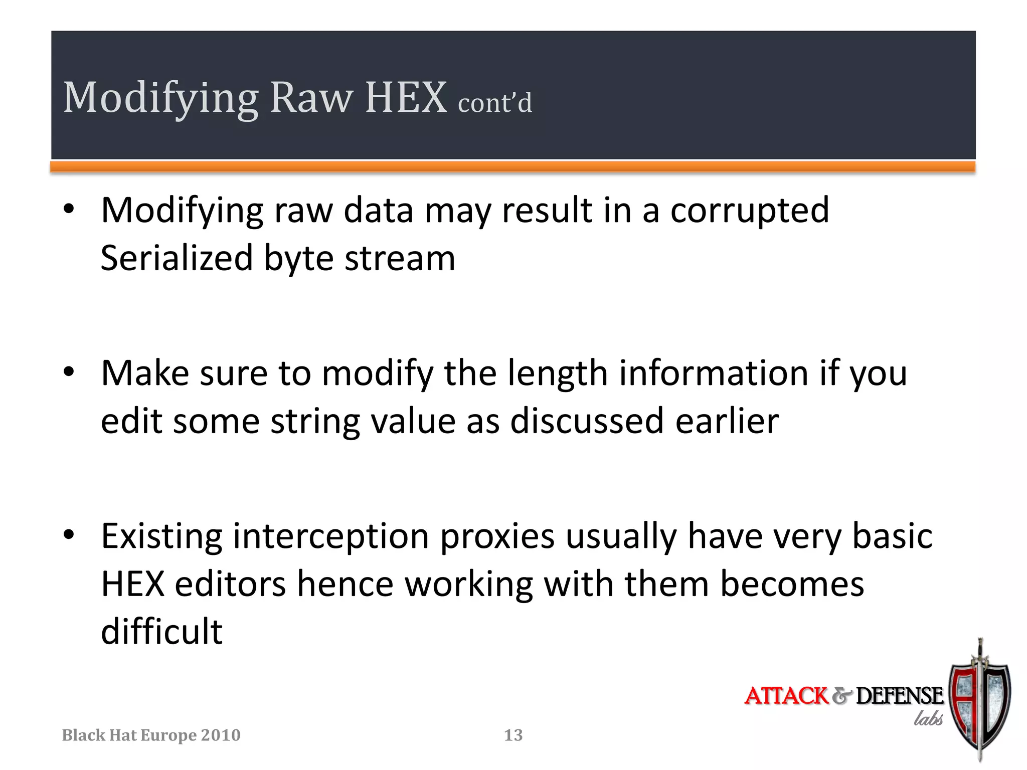 Modifying Raw HEX cont’d

• Modifying raw data may result in a corrupted
  Serialized byte stream

• Make sure to modify the length information if you
  edit some string value as discussed earlier

• Existing interception proxies usually have very basic
  HEX editors hence working with them becomes
  difficult
                                           ATTACK & DEFENSE
                                                        labs
Black Hat Europe 2010      13
 