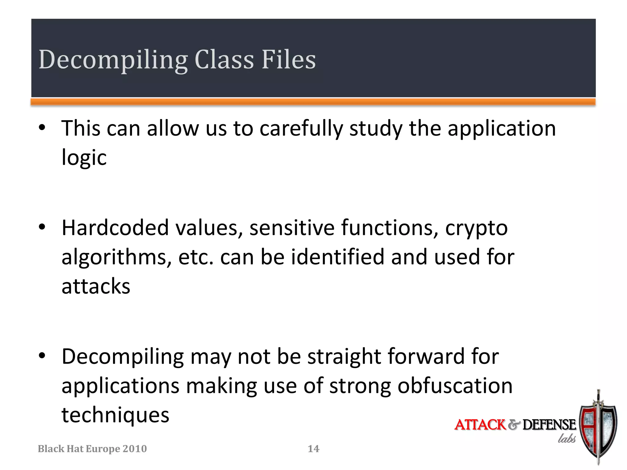 Decompiling Class Files

• This can allow us to carefully study the application
  logic

• Hardcoded values, sensitive functions, crypto
  algorithms, etc. can be identified and used for
  attacks

• Decompiling may not be straight forward for
  applications making use of strong obfuscation
  techniques                             ATTACK & DEFENSE
                                                         labs
Black Hat Europe 2010       14
 