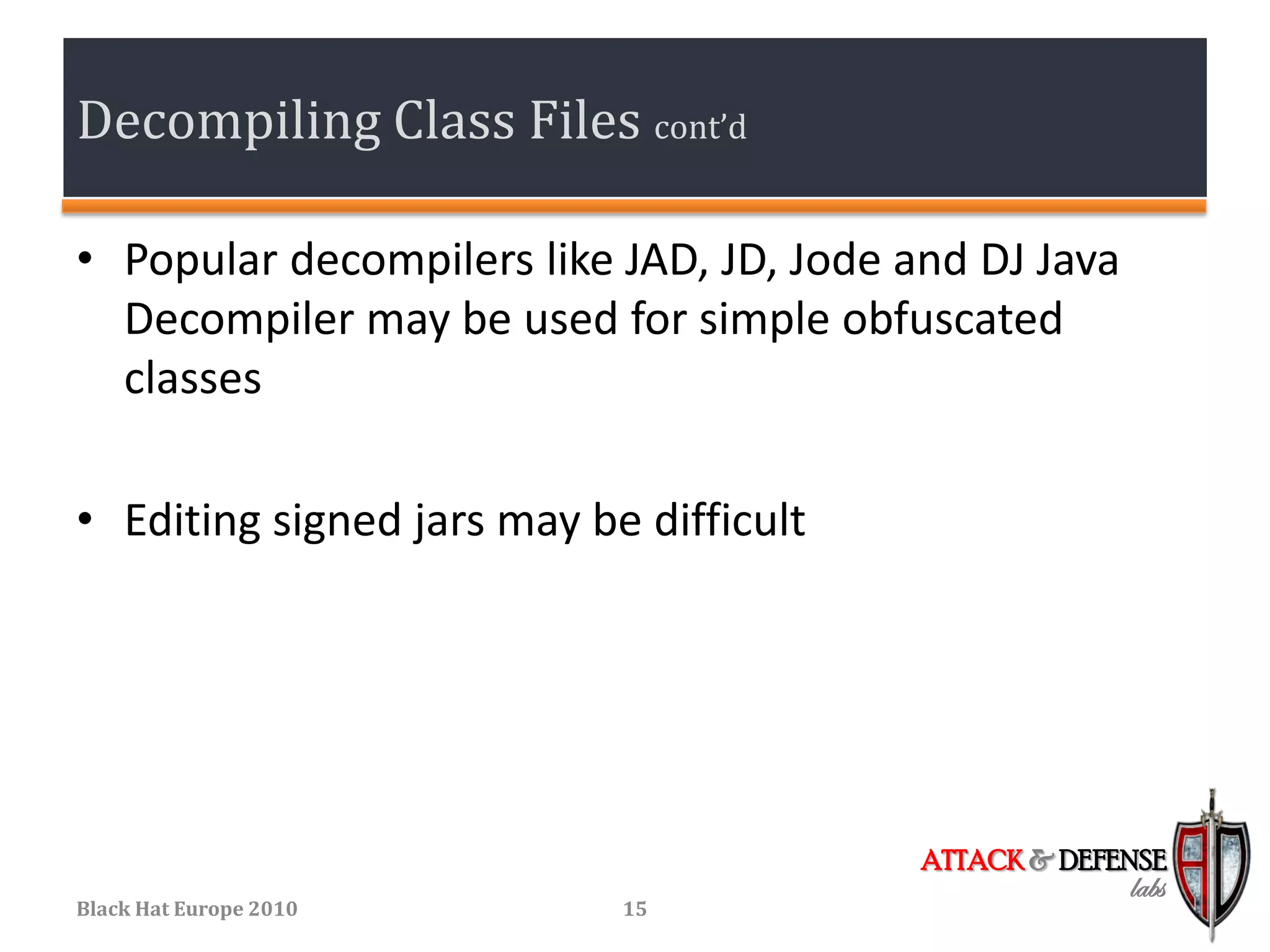 Decompiling Class Files cont’d

• Popular decompilers like JAD, JD, Jode and DJ Java
  Decompiler may be used for simple obfuscated
  classes

• Editing signed jars may be difficult




                                          ATTACK & DEFENSE
                                                       labs
Black Hat Europe 2010       15
 