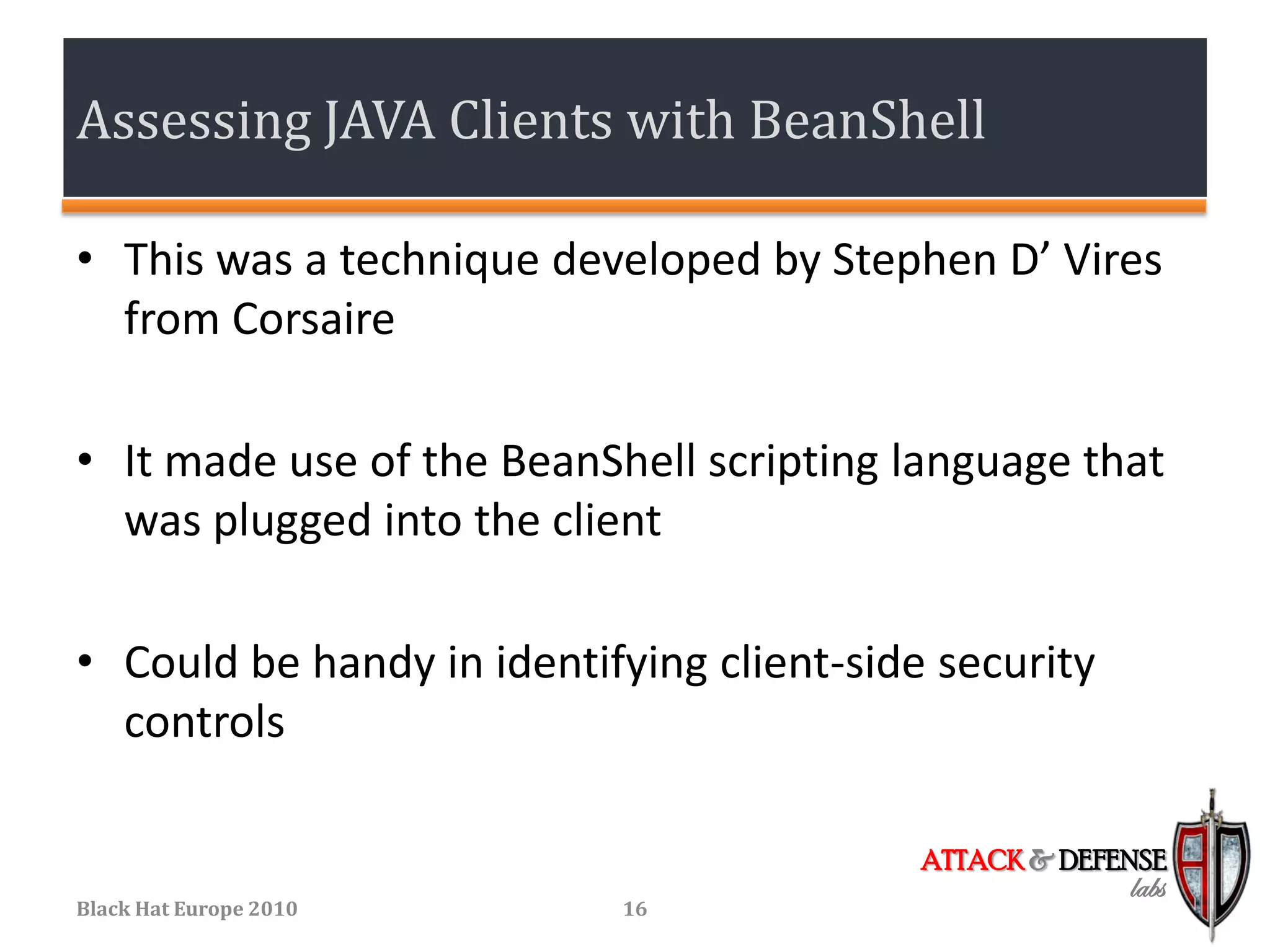 Assessing JAVA Clients with BeanShell

• This was a technique developed by Stephen D’ Vires
  from Corsaire

• It made use of the BeanShell scripting language that
  was plugged into the client

• Could be handy in identifying client-side security
  controls

                                           ATTACK & DEFENSE
                                                        labs
Black Hat Europe 2010      16
 