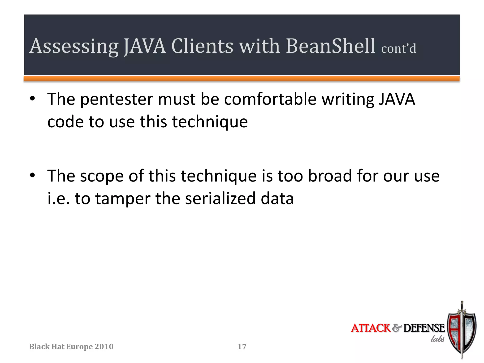Assessing JAVA Clients with BeanShell cont’d

• The pentester must be comfortable writing JAVA
  code to use this technique

• The scope of this technique is too broad for our use
  i.e. to tamper the serialized data




                                          ATTACK & DEFENSE
                                                       labs
Black Hat Europe 2010      17
 