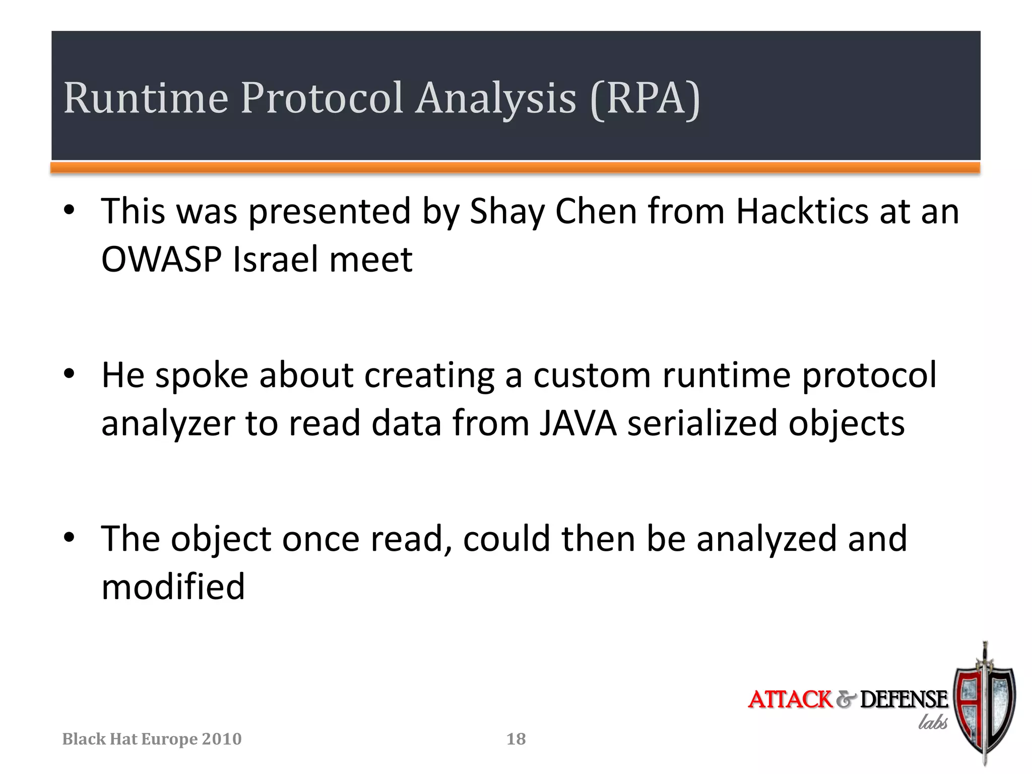 Runtime Protocol Analysis (RPA)

• This was presented by Shay Chen from Hacktics at an
  OWASP Israel meet

• He spoke about creating a custom runtime protocol
  analyzer to read data from JAVA serialized objects

• The object once read, could then be analyzed and
  modified

                                        ATTACK & DEFENSE
                                                     labs
Black Hat Europe 2010     18
 