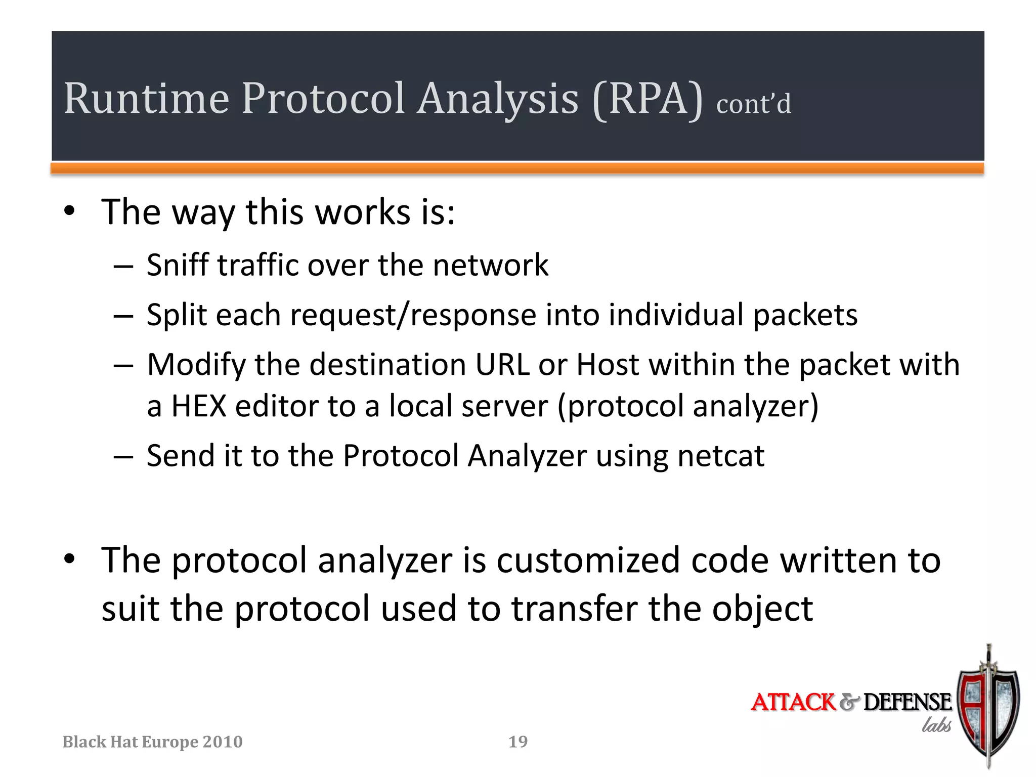 Runtime Protocol Analysis (RPA) cont’d

• The way this works is:
      – Sniff traffic over the network
      – Split each request/response into individual packets
      – Modify the destination URL or Host within the packet with
        a HEX editor to a local server (protocol analyzer)
      – Send it to the Protocol Analyzer using netcat


• The protocol analyzer is customized code written to
  suit the protocol used to transfer the object

                                                  ATTACK & DEFENSE
                                                               labs
Black Hat Europe 2010            19
 