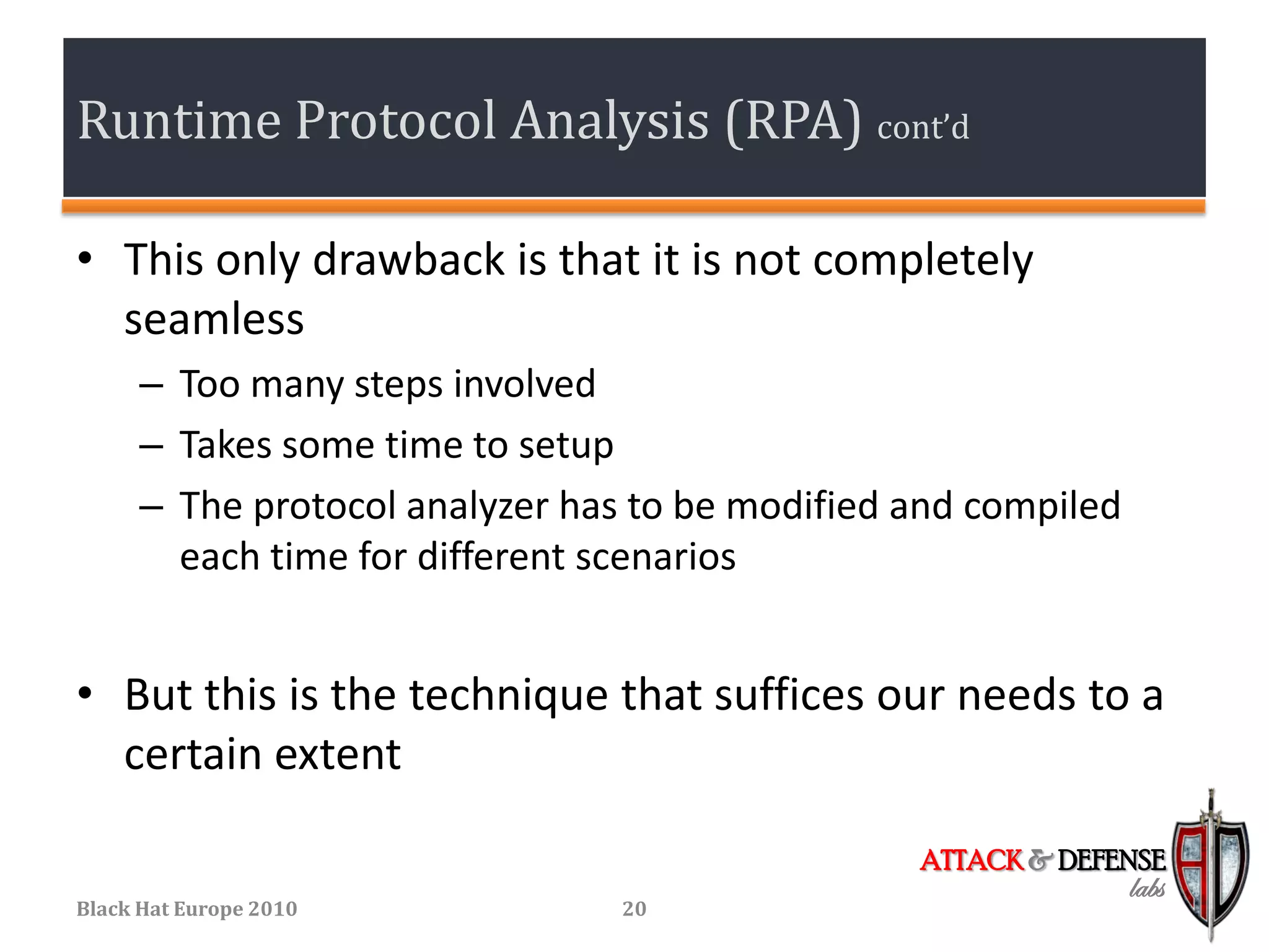 Runtime Protocol Analysis (RPA) cont’d

• This only drawback is that it is not completely
  seamless
      – Too many steps involved
      – Takes some time to setup
      – The protocol analyzer has to be modified and compiled
        each time for different scenarios


• But this is the technique that suffices our needs to a
  certain extent

                                                 ATTACK & DEFENSE
                                                                labs
Black Hat Europe 2010            20
 