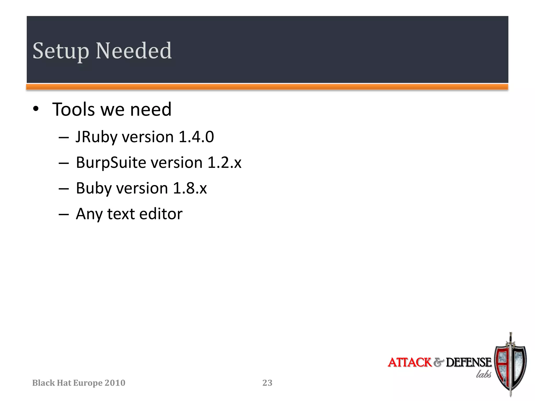 Setup Needed

• Tools we need
      –   JRuby version 1.4.0
      –   BurpSuite version 1.2.x
      –   Buby version 1.8.x
      –   Any text editor




                                         ATTACK & DEFENSE
                                                      labs
Black Hat Europe 2010               23
 