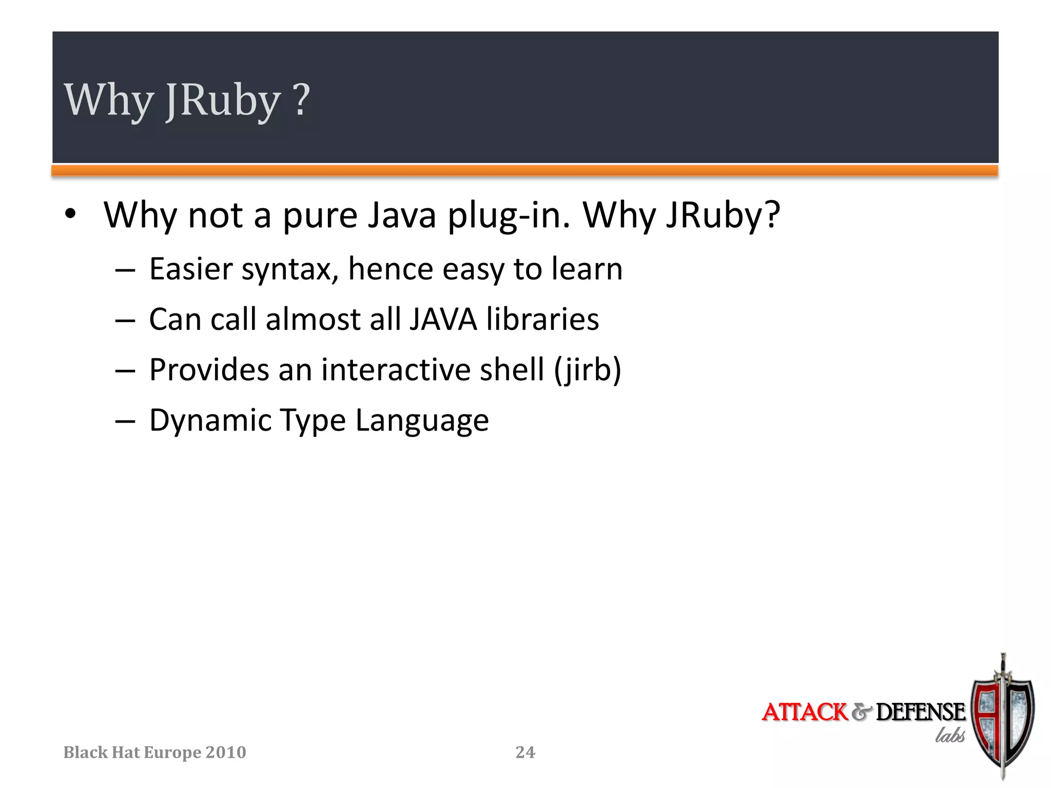 Why JRuby ?

• Why not a pure Java plug-in. Why JRuby?
      –   Easier syntax, hence easy to learn
      –   Can call almost all JAVA libraries
      –   Provides an interactive shell (jirb)
      –   Dynamic Type Language




                                                 ATTACK & DEFENSE
                                                              labs
Black Hat Europe 2010                24
 