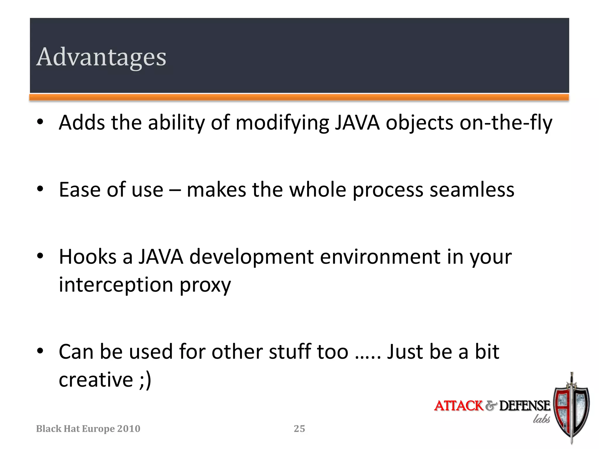 Advantages

• Adds the ability of modifying JAVA objects on-the-fly

• Ease of use – makes the whole process seamless

• Hooks a JAVA development environment in your
  interception proxy

• Can be used for other stuff too ….. Just be a bit
  creative ;)
                                           ATTACK & DEFENSE
                                                        labs
Black Hat Europe 2010       25
 
