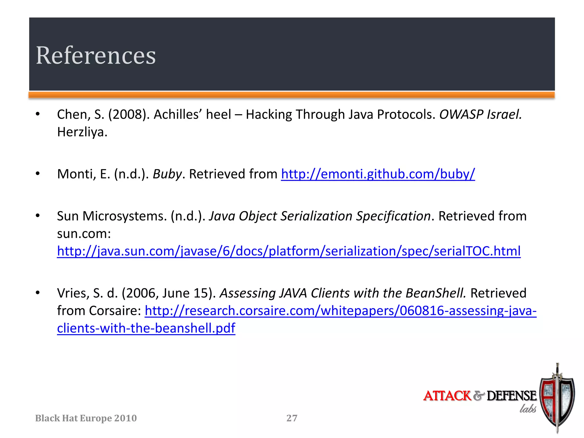 References

•   Chen, S. (2008). Achilles’ heel – Hacking Through Java Protocols. OWASP Israel.
    Herzliya.

•   Monti, E. (n.d.). Buby. Retrieved from http://emonti.github.com/buby/

•   Sun Microsystems. (n.d.). Java Object Serialization Specification. Retrieved from
    sun.com:
    http://java.sun.com/javase/6/docs/platform/serialization/spec/serialTOC.html

•   Vries, S. d. (2006, June 15). Assessing JAVA Clients with the BeanShell. Retrieved
    from Corsaire: http://research.corsaire.com/whitepapers/060816-assessing-java-
    clients-with-the-beanshell.pdf



                                                                   ATTACK & DEFENSE
                                                                                   labs
Black Hat Europe 2010                      27
 
