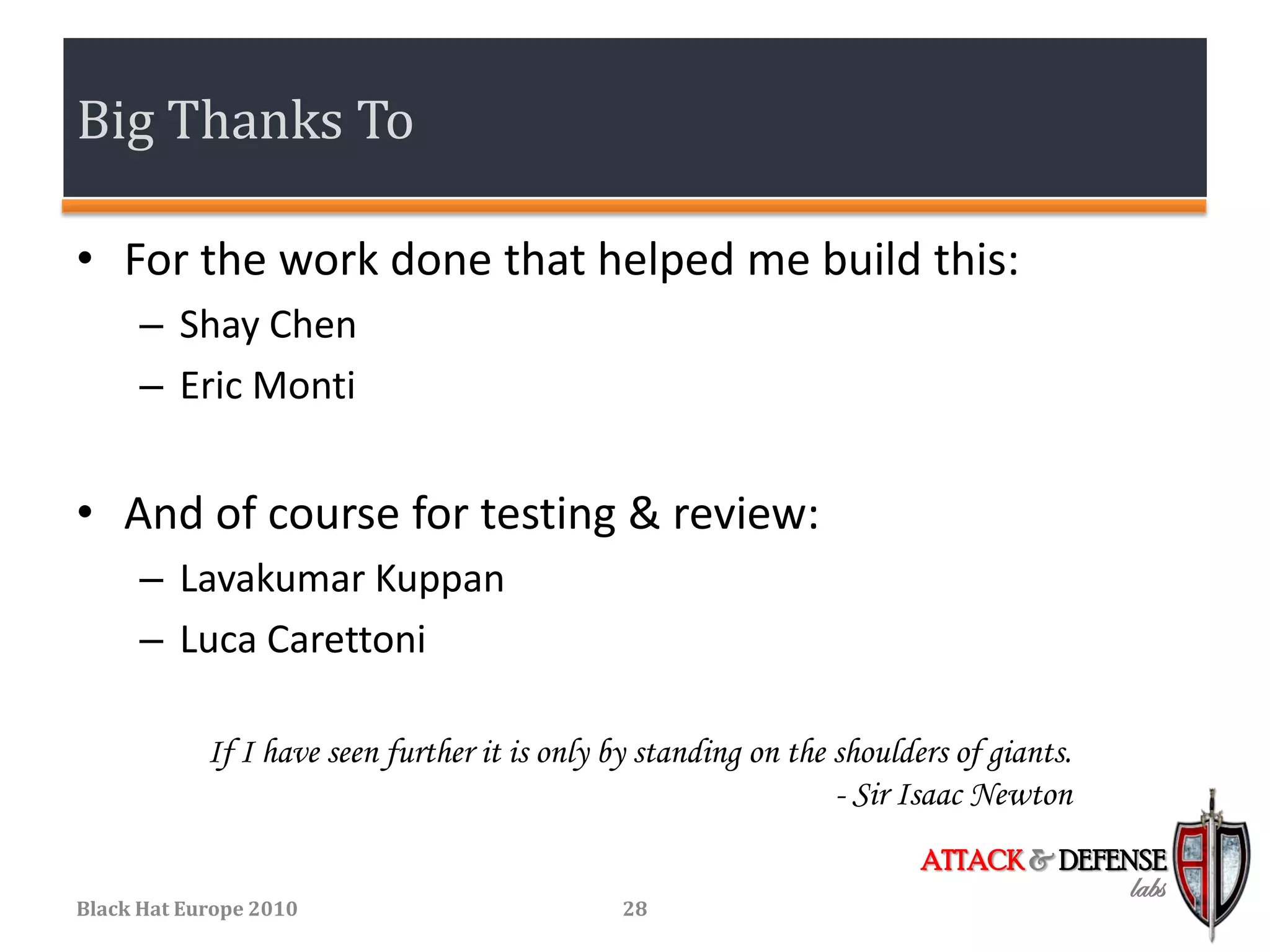 Big Thanks To

• For the work done that helped me build this:
      – Shay Chen
      – Eric Monti


• And of course for testing & review:
      – Lavakumar Kuppan
      – Luca Carettoni

            If I have seen further it is only by standing on the shoulders of giants.
                                                                 - Sir Isaac Newton
                                                                        ATTACK & DEFENSE
                                                                                        labs
Black Hat Europe 2010                          28
 