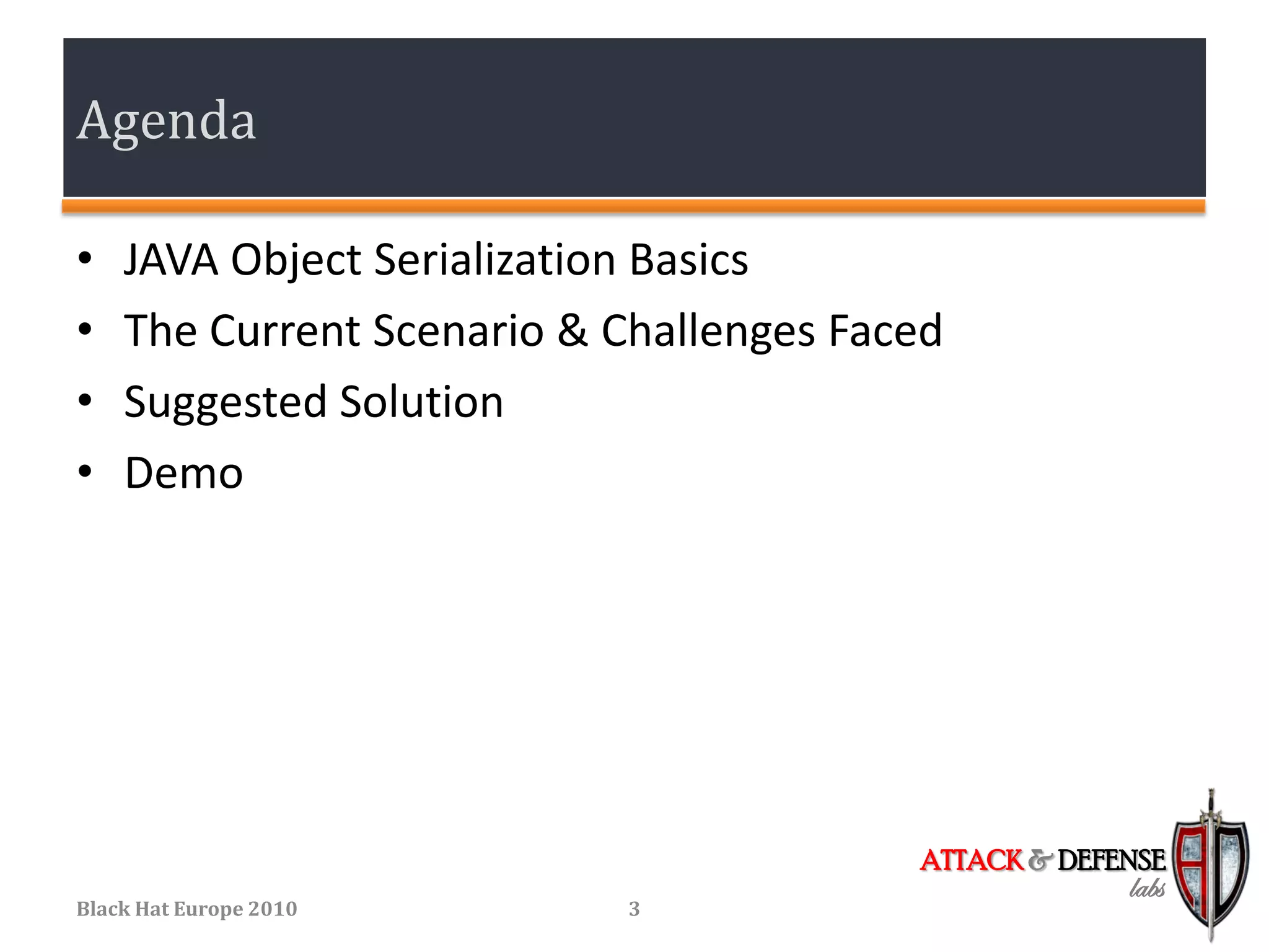 Agenda

•   JAVA Object Serialization Basics
•   The Current Scenario & Challenges Faced
•   Suggested Solution
•   Demo




                                         ATTACK & DEFENSE
                                                      labs
Black Hat Europe 2010      3
 