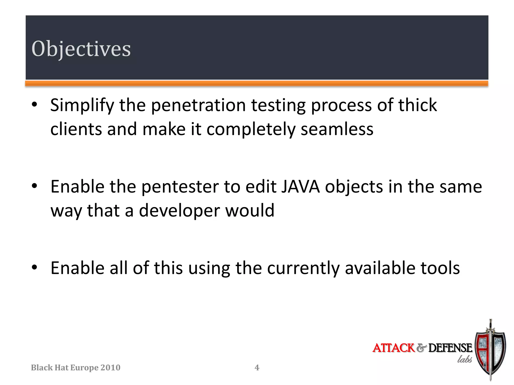 Objectives

• Simplify the penetration testing process of thick
  clients and make it completely seamless

• Enable the pentester to edit JAVA objects in the same
  way that a developer would

• Enable all of this using the currently available tools


                                            ATTACK & DEFENSE
                                                         labs
Black Hat Europe 2010        4
 