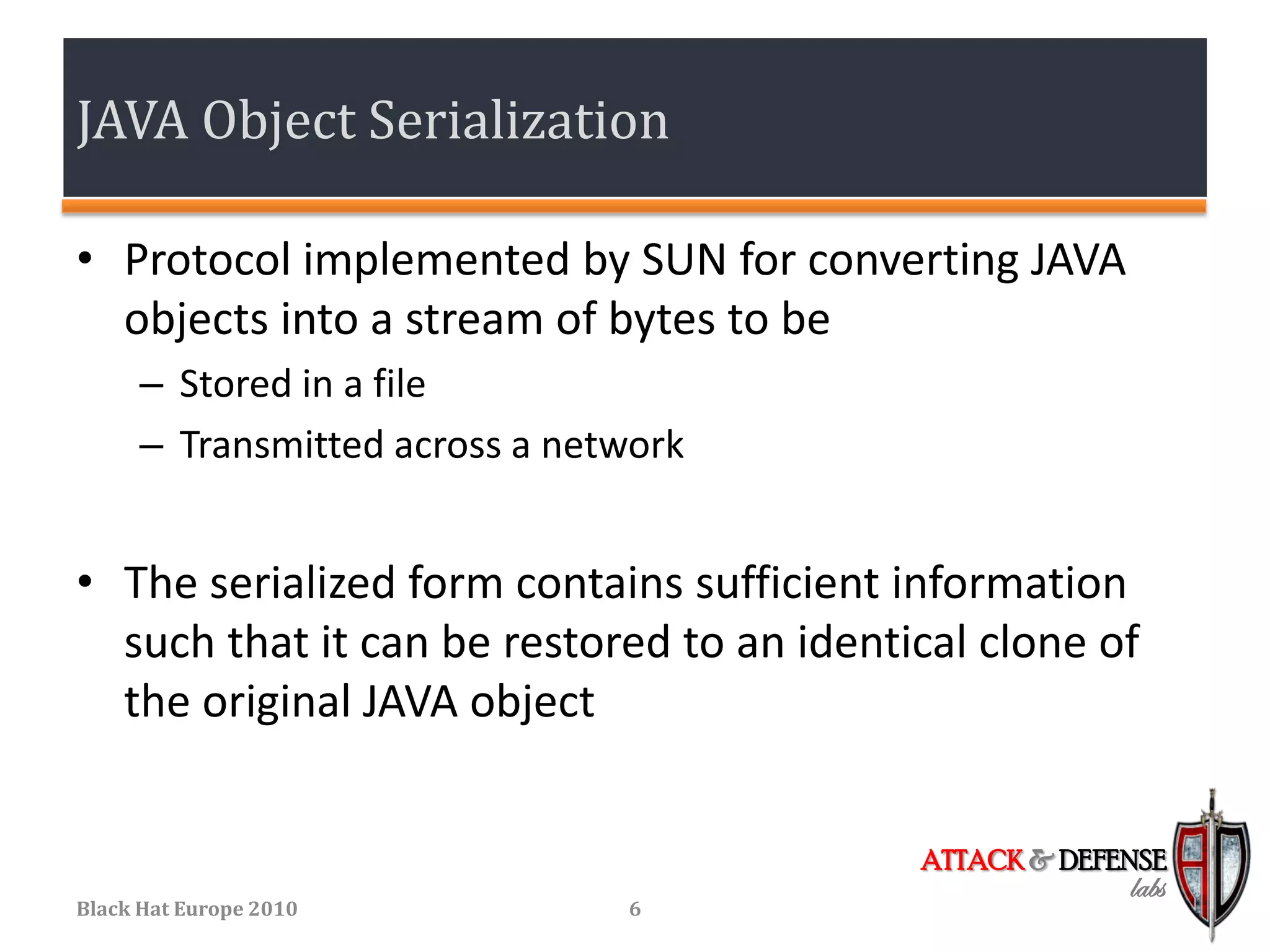 JAVA Object Serialization

• Protocol implemented by SUN for converting JAVA
  objects into a stream of bytes to be
      – Stored in a file
      – Transmitted across a network


• The serialized form contains sufficient information
  such that it can be restored to an identical clone of
  the original JAVA object


                                           ATTACK & DEFENSE
                                                        labs
Black Hat Europe 2010           6
 