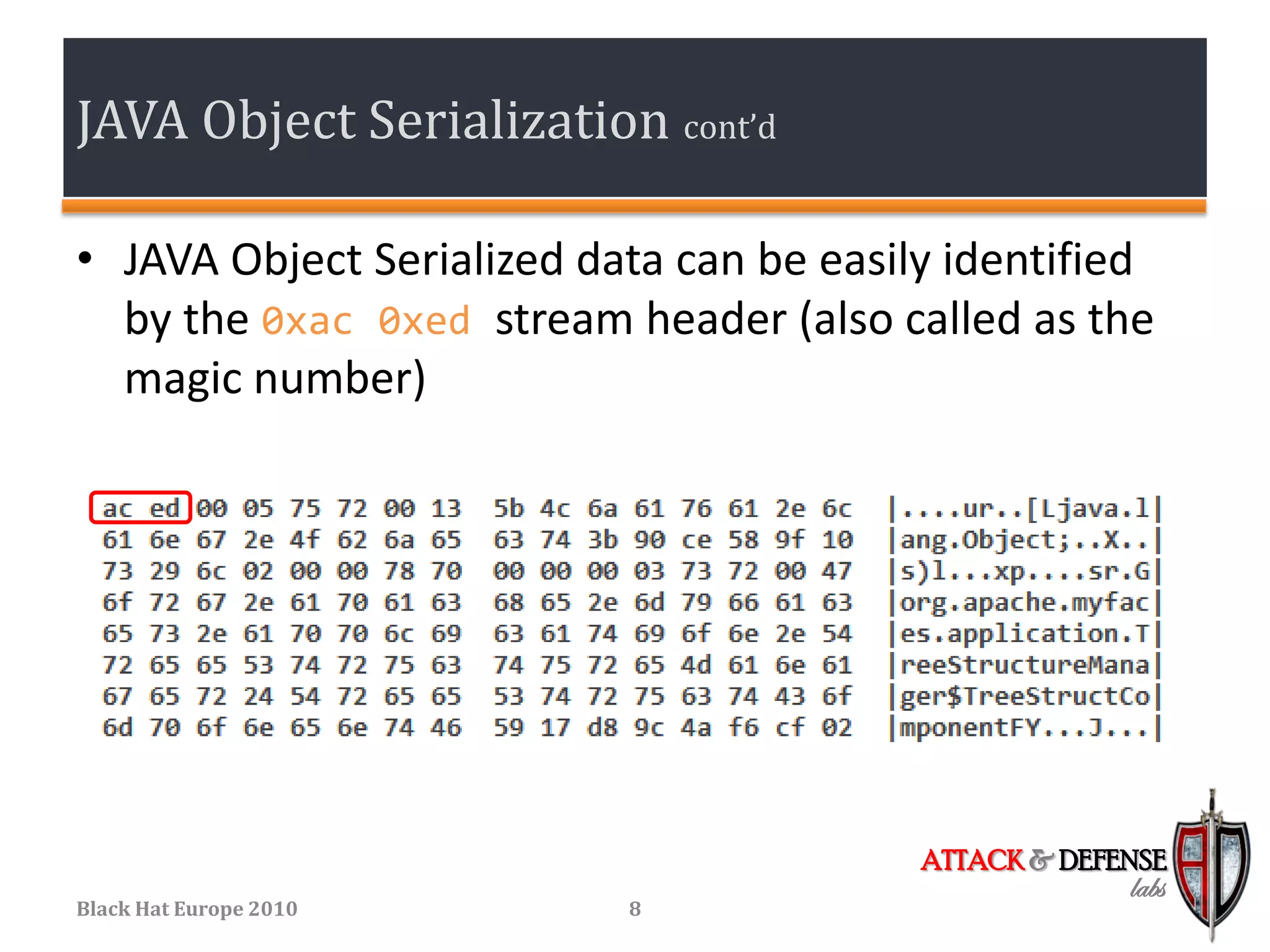 JAVA Object Serialization cont’d

• JAVA Object Serialized data can be easily identified
  by the 0xac 0xed stream header (also called as the
  magic number)




                                          ATTACK & DEFENSE
                                                       labs
Black Hat Europe 2010      8
 