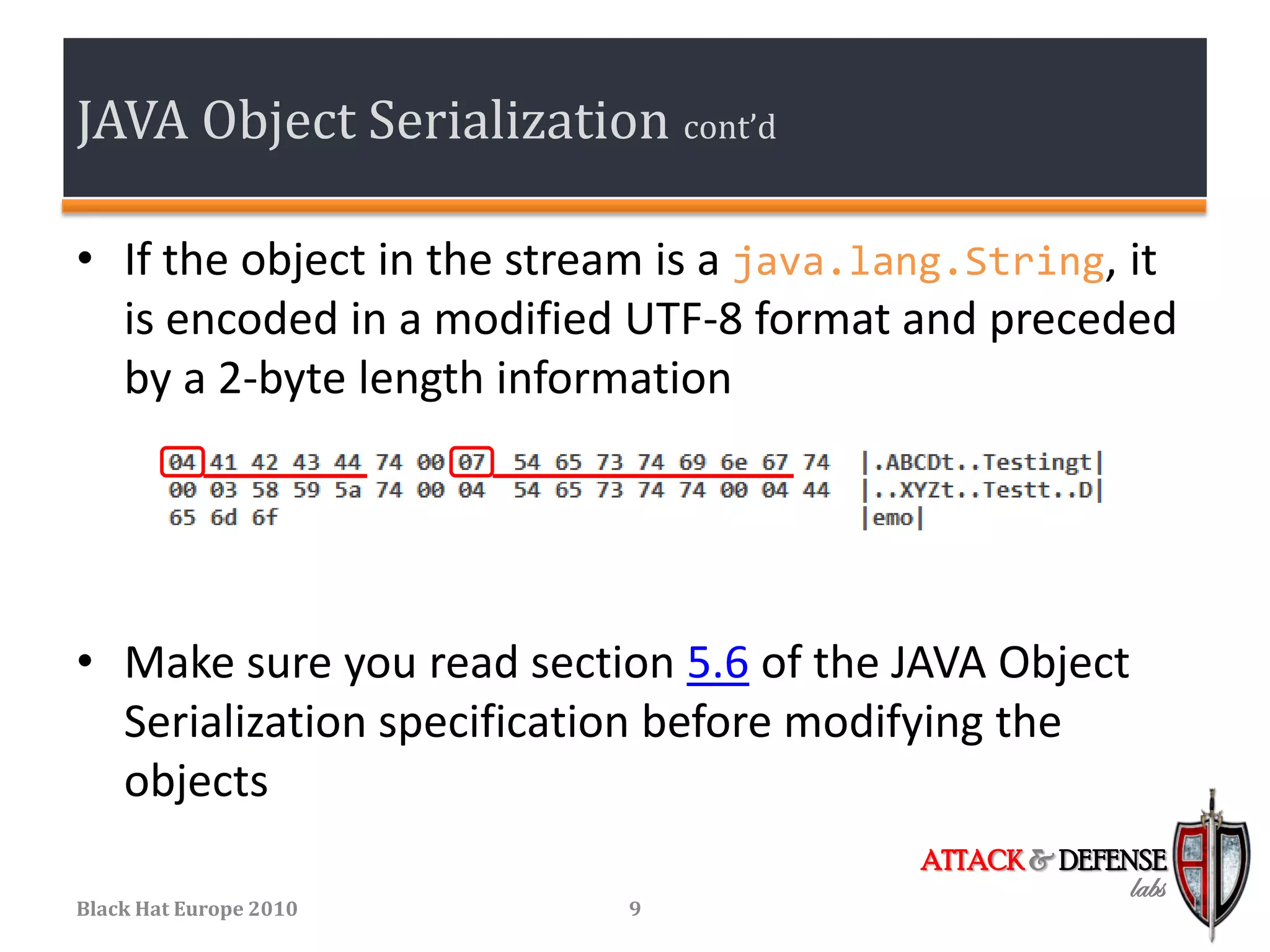 JAVA Object Serialization cont’d

• If the object in the stream is a java.lang.String, it
  is encoded in a modified UTF-8 format and preceded
  by a 2-byte length information




• Make sure you read section 5.6 of the JAVA Object
  Serialization specification before modifying the
  objects
                                          ATTACK & DEFENSE
                                                       labs
Black Hat Europe 2010      9
 