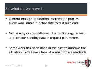 So what do we have ?

• Current tools or application interception proxies
  allow very limited functionality to test such data

• Not as easy or straightforward as testing regular web
  applications sending data in request parameters

• Some work has been done in the past to improve the
  situation. Let’s have a look at some of these methods

                                           ATTACK & DEFENSE
                                                        labs
Black Hat Europe 2010       11
 