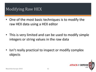 Modifying Raw HEX

• One of the most basic techniques is to modify the
  raw HEX data using a HEX editor

• This is very limited and can be used to modify simple
  integers or string values in the raw data

• Isn’t really practical to inspect or modify complex
  objects

                                           ATTACK & DEFENSE
                                                        labs
Black Hat Europe 2010       12
 