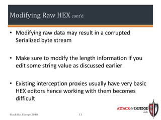 Modifying Raw HEX cont’d

• Modifying raw data may result in a corrupted
  Serialized byte stream

• Make sure to modify the length information if you
  edit some string value as discussed earlier

• Existing interception proxies usually have very basic
  HEX editors hence working with them becomes
  difficult
                                           ATTACK & DEFENSE
                                                        labs
Black Hat Europe 2010      13
 