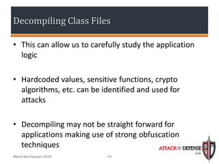 Decompiling Class Files

• This can allow us to carefully study the application
  logic

• Hardcoded values, sensitive functions, crypto
  algorithms, etc. can be identified and used for
  attacks

• Decompiling may not be straight forward for
  applications making use of strong obfuscation
  techniques                             ATTACK & DEFENSE
                                                         labs
Black Hat Europe 2010       14
 
