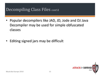 Decompiling Class Files cont’d

• Popular decompilers like JAD, JD, Jode and DJ Java
  Decompiler may be used for simple obfuscated
  classes

• Editing signed jars may be difficult




                                          ATTACK & DEFENSE
                                                       labs
Black Hat Europe 2010       15
 