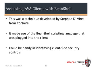 Assessing JAVA Clients with BeanShell

• This was a technique developed by Stephen D’ Vires
  from Corsaire

• It made use of the BeanShell scripting language that
  was plugged into the client

• Could be handy in identifying client-side security
  controls

                                           ATTACK & DEFENSE
                                                        labs
Black Hat Europe 2010      16
 