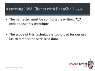 Assessing JAVA Clients with BeanShell cont’d

• The pentester must be comfortable writing JAVA
  code to use this technique

• The scope of this technique is too broad for our use
  i.e. to tamper the serialized data




                                          ATTACK & DEFENSE
                                                       labs
Black Hat Europe 2010      17
 
