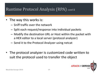 Runtime Protocol Analysis (RPA) cont’d

• The way this works is:
      – Sniff traffic over the network
      – Split each request/response into individual packets
      – Modify the destination URL or Host within the packet with
        a HEX editor to a local server (protocol analyzer)
      – Send it to the Protocol Analyzer using netcat


• The protocol analyzer is customized code written to
  suit the protocol used to transfer the object

                                                  ATTACK & DEFENSE
                                                               labs
Black Hat Europe 2010            19
 
