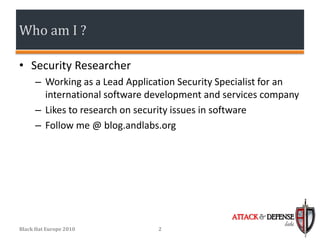 Who am I ?

• Security Researcher
      – Working as a Lead Application Security Specialist for an
        international software development and services company
      – Likes to research on security issues in software
      – Follow me @ blog.andlabs.org




                                                 ATTACK & DEFENSE
                                                              labs
Black Hat Europe 2010            2
 