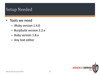 Setup Needed

• Tools we need
      –   JRuby version 1.4.0
      –   BurpSuite version 1.2.x
      –   Buby version 1.8.x
      –   Any text editor




                                         ATTACK & DEFENSE
                                                      labs
Black Hat Europe 2010               23
 