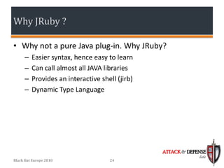 Why JRuby ?

• Why not a pure Java plug-in. Why JRuby?
      –   Easier syntax, hence easy to learn
      –   Can call almost all JAVA libraries
      –   Provides an interactive shell (jirb)
      –   Dynamic Type Language




                                                 ATTACK & DEFENSE
                                                              labs
Black Hat Europe 2010                24
 