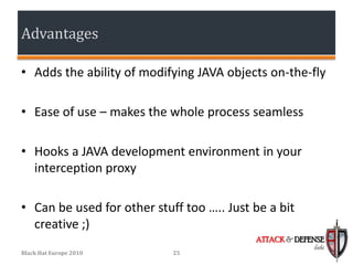 Advantages

• Adds the ability of modifying JAVA objects on-the-fly

• Ease of use – makes the whole process seamless

• Hooks a JAVA development environment in your
  interception proxy

• Can be used for other stuff too ….. Just be a bit
  creative ;)
                                           ATTACK & DEFENSE
                                                        labs
Black Hat Europe 2010       25
 