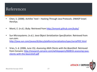 References

•   Chen, S. (2008). Achilles’ heel – Hacking Through Java Protocols. OWASP Israel.
    Herzliya.

•   Monti, E. (n.d.). Buby. Retrieved from http://emonti.github.com/buby/

•   Sun Microsystems. (n.d.). Java Object Serialization Specification. Retrieved from
    sun.com:
    http://java.sun.com/javase/6/docs/platform/serialization/spec/serialTOC.html

•   Vries, S. d. (2006, June 15). Assessing JAVA Clients with the BeanShell. Retrieved
    from Corsaire: http://research.corsaire.com/whitepapers/060816-assessing-java-
    clients-with-the-beanshell.pdf



                                                                   ATTACK & DEFENSE
                                                                                   labs
Black Hat Europe 2010                      27
 