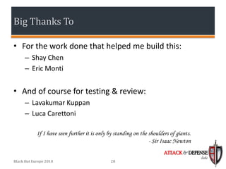 Big Thanks To

• For the work done that helped me build this:
      – Shay Chen
      – Eric Monti


• And of course for testing & review:
      – Lavakumar Kuppan
      – Luca Carettoni

            If I have seen further it is only by standing on the shoulders of giants.
                                                                 - Sir Isaac Newton
                                                                        ATTACK & DEFENSE
                                                                                        labs
Black Hat Europe 2010                          28
 