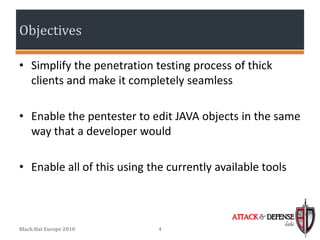 Objectives

• Simplify the penetration testing process of thick
  clients and make it completely seamless

• Enable the pentester to edit JAVA objects in the same
  way that a developer would

• Enable all of this using the currently available tools


                                            ATTACK & DEFENSE
                                                         labs
Black Hat Europe 2010        4
 