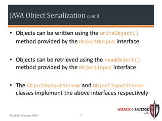JAVA Object Serialization cont’d

• Objects can be written using the writeObject()
  method provided by the ObjectOutput interface

• Objects can be retrieved using the readObject()
  method provided by the ObjectInput interface

• The ObjectOutputStream and ObjectInputStream
  classes implement the above interfaces respectively

                                         ATTACK & DEFENSE
                                                      labs
Black Hat Europe 2010     7
 