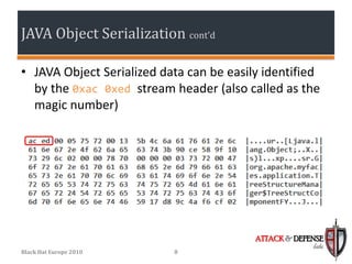 JAVA Object Serialization cont’d

• JAVA Object Serialized data can be easily identified
  by the 0xac 0xed stream header (also called as the
  magic number)




                                          ATTACK & DEFENSE
                                                       labs
Black Hat Europe 2010      8
 
