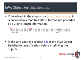 JAVA Object Serialization cont’d

• If the object in the stream is a java.lang.String, it
  is encoded in a modified UTF-8 format and preceded
  by a 2-byte length information




• Make sure you read section 5.6 of the JAVA Object
  Serialization specification before modifying the
  objects
                                          ATTACK & DEFENSE
                                                       labs
Black Hat Europe 2010      9
 