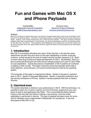 Fun and Games with Mac OS X
           and iPhone Payloads
                  Charlie Miller                                        Vincenzo Iozzo
          Independent Security Evaluators                          Zynamics & Secure Network
          cmiller@securityevaluators.com                        vincenzo.iozzo@zynamics.com

Abstract
Mac OS X continues to spread among users, and with this increased market share comes more scrutinization of the
security of the operating system. The topics of vulnerability analysis and exploit techniques have been discussed at
length. However, most of these ﬁndings stop once a shell has been achieved. This paper introduces advanced
payloads which help to avoid detection, avoid forensics, and avoid countermeasures used by the operating system
for both Mac OS X and iPhone. These payloads include Meterpreter and userland-exec for forensics evasion and
two iPhone payloads which work against factory iPhones, despite the deviceʼs memory protections and code signing
mechanisms.


1. Introduction
Mac OS X is constantly attracting new users. Given that fact, in the last few years
researchers focused more and more on this topic highlighting a number of security
concerns, mainly caused by the lack of modern security counter measures [1,2]. Much
is known about bug hunting and exploit development on OS X. Nonetheless, there is a
lack of advanced techniques and tools that are already present and used on other OSes
for post exploitation. Typical discussions of exploitation of OS X systems are centered
on getting a shell running. This paper introduces advanced payloads which help to
avoid detection, avoid forensics, and avoid countermeasures used by the operating
system.

The remainder of this paper is organized as follows. Section 2 focuses on userland-
exec in OS X. Section 3 discusses Meterpreter. Section 4 describes protections and
the security architecture of iPhone. Section 5 reveals payloads that work on factory
iPhones.

2. Userland-exec
This section describes a method to use userland-exec in OS X. With this technique, it is
possible to inject into a victim's machine any kind of binaries ranging from your own
piece of code to real applications like Safari. This is accomplished without leaving
traces on the hard disk and without creating a new process, since the whole
exploitation is performed in memory. This type of payload has been known for some
time for Windows and is implemented in Meterpreter, for example [3]. It was ﬁrst
discussed for Mac OS X in [4].




                                                         1
 