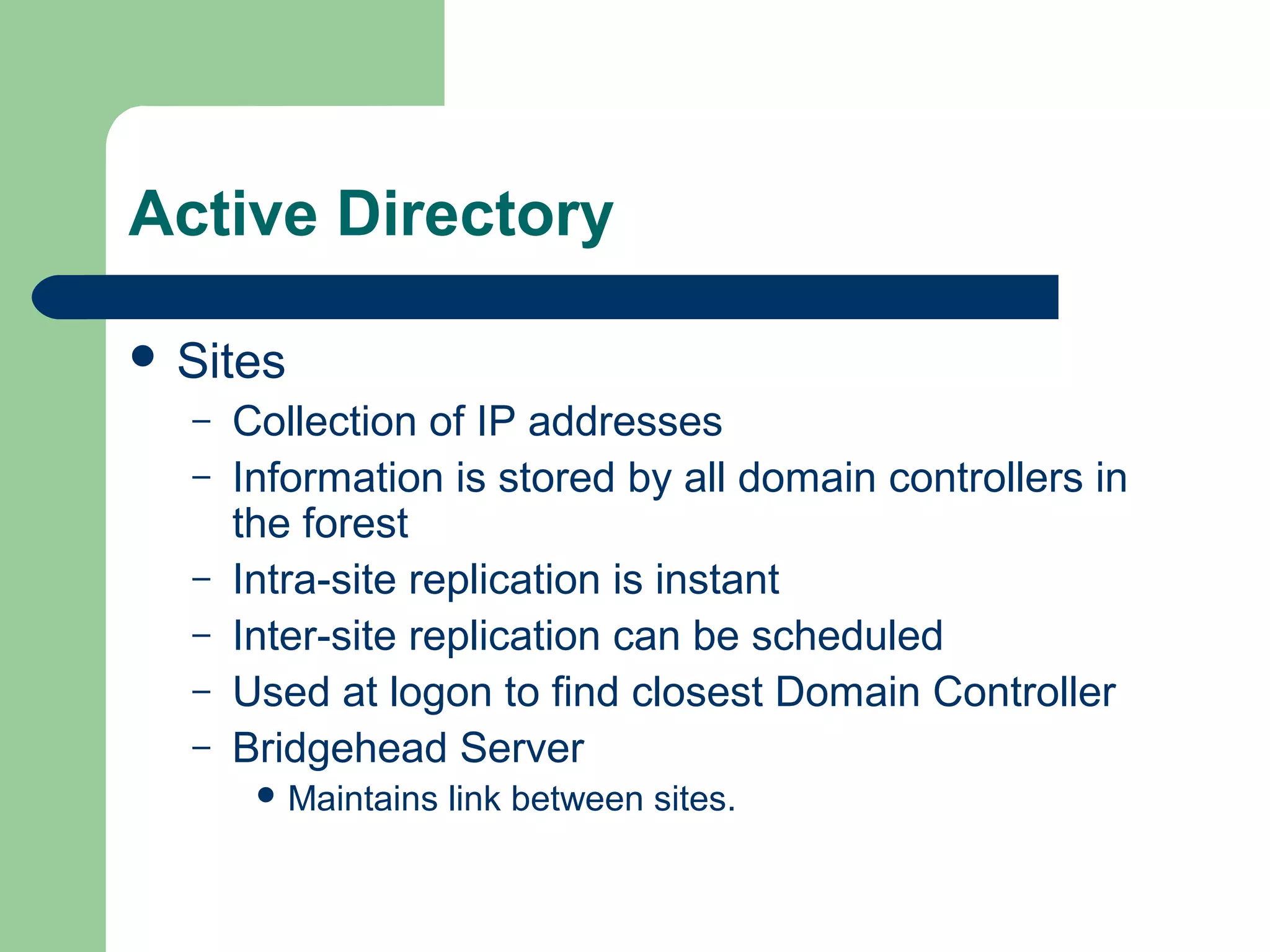 Active Directory
 Sites
– Collection of IP addresses
– Information is stored by all domain controllers in
the forest
– Intra-site replication is instant
– Inter-site replication can be scheduled
– Used at logon to find closest Domain Controller
– Bridgehead Server
 Maintains link between sites.
 