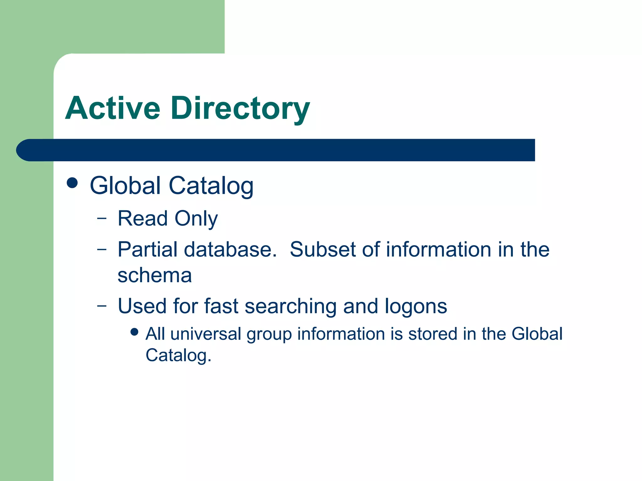 Active Directory
 Global Catalog
– Read Only
– Partial database. Subset of information in the
schema
– Used for fast searching and logons
 All universal group information is stored in the Global
Catalog.
 