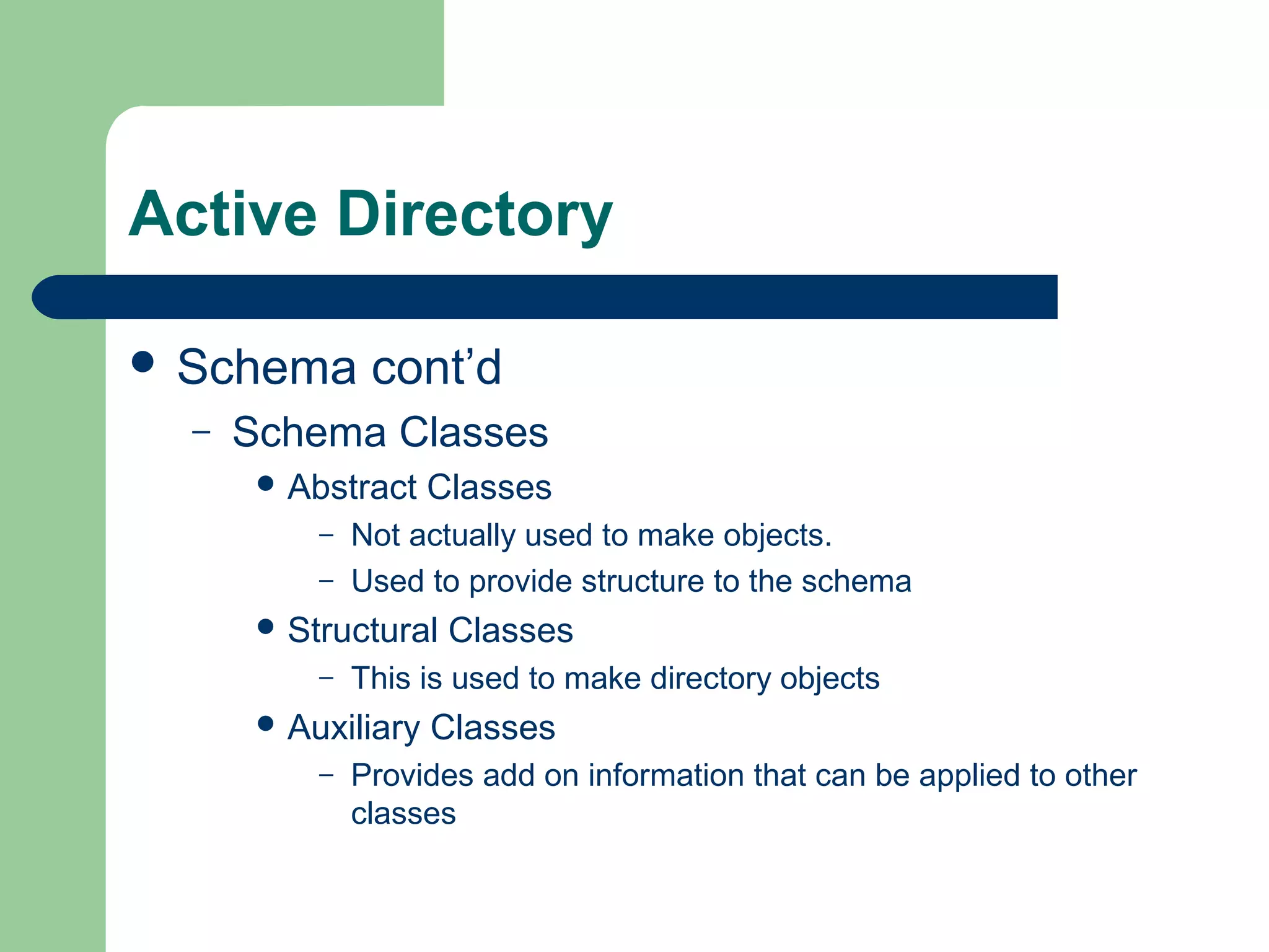 Active Directory
 Schema cont’d
– Schema Classes
 Abstract Classes
– Not actually used to make objects.
– Used to provide structure to the schema
 Structural Classes
– This is used to make directory objects
 Auxiliary Classes
– Provides add on information that can be applied to other
classes
 
