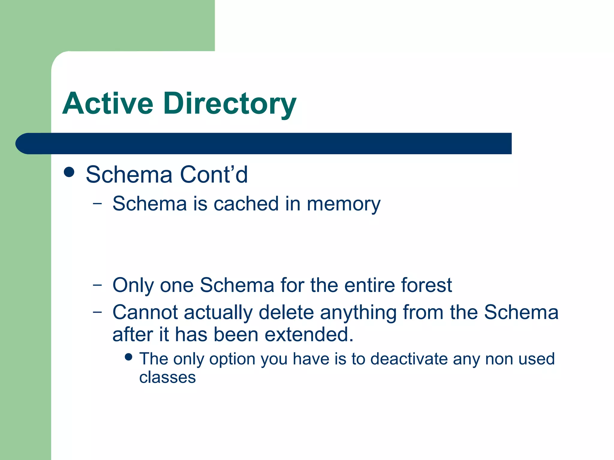 Active Directory
 Schema Cont’d
– Schema is cached in memory
– Only one Schema for the entire forest
– Cannot actually delete anything from the Schema
after it has been extended.
 The only option you have is to deactivate any non used
classes
 