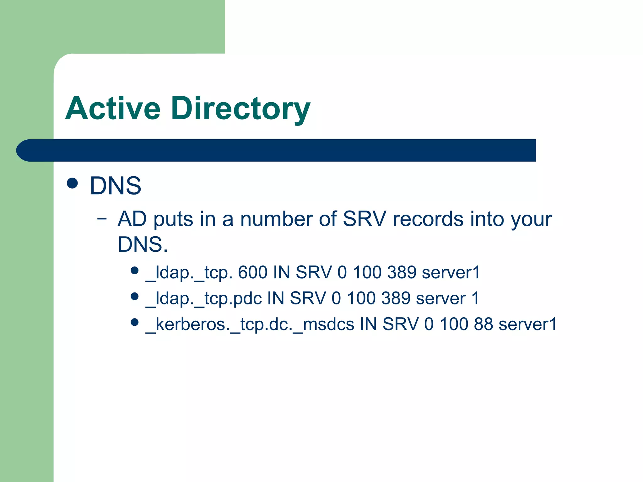 Active Directory
 DNS
– AD puts in a number of SRV records into your
DNS.
 _ldap._tcp. 600 IN SRV 0 100 389 server1
 _ldap._tcp.pdc IN SRV 0 100 389 server 1
 _kerberos._tcp.dc._msdcs IN SRV 0 100 88 server1
 
