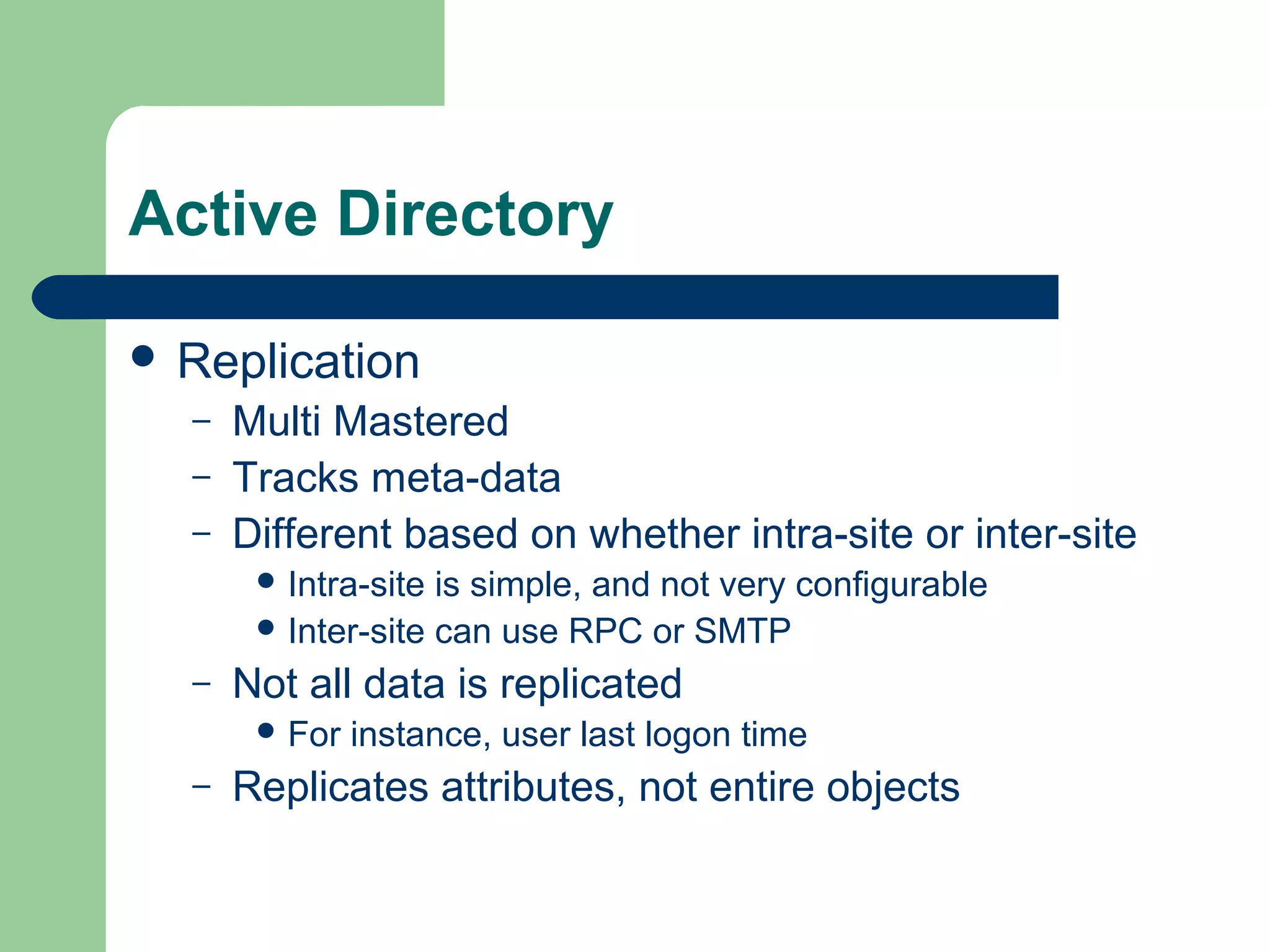 Active Directory
 Replication
– Multi Mastered
– Tracks meta-data
– Different based on whether intra-site or inter-site
 Intra-site is simple, and not very configurable
 Inter-site can use RPC or SMTP
– Not all data is replicated
 For instance, user last logon time
– Replicates attributes, not entire objects
 
