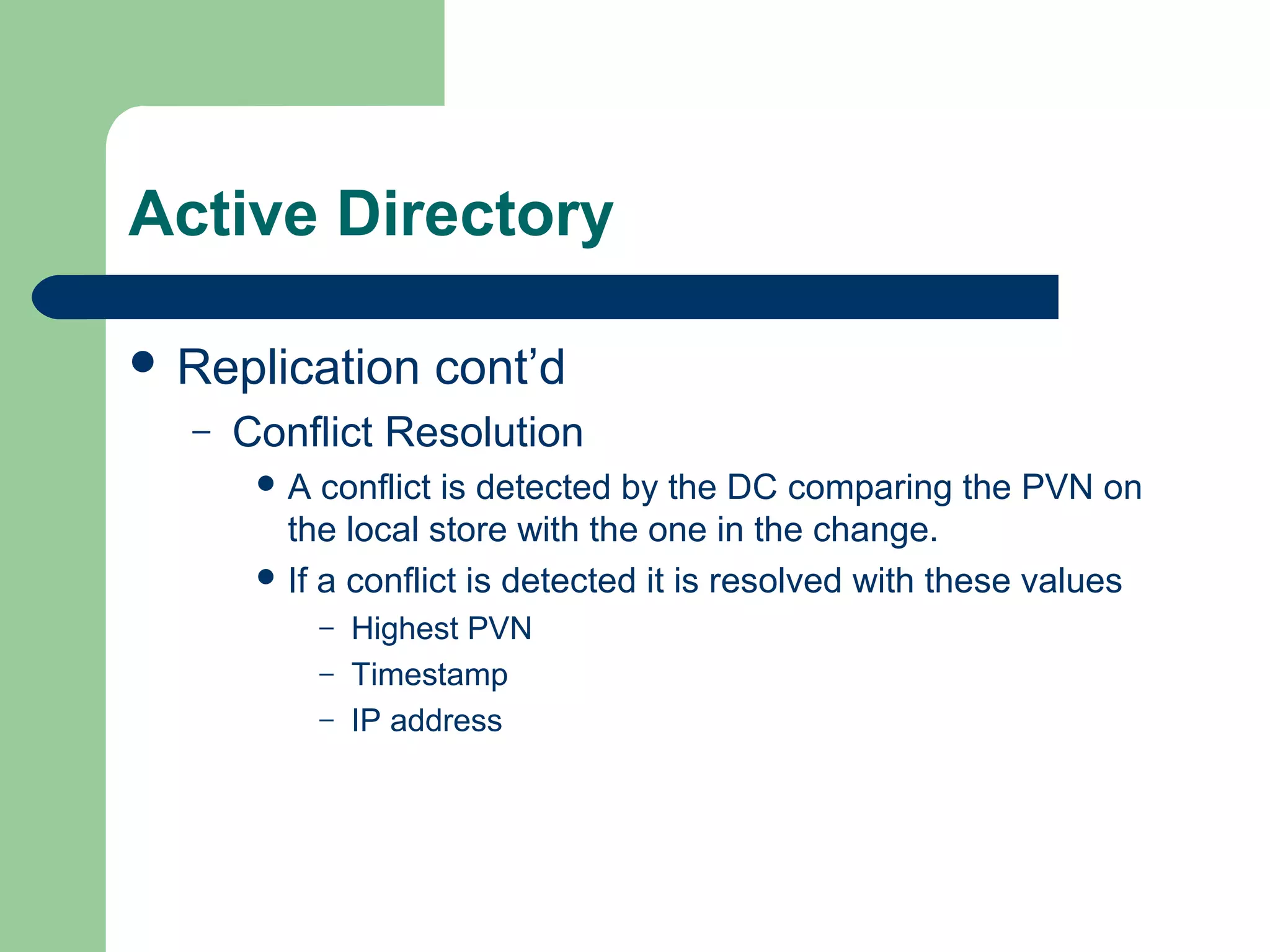 Active Directory
 Replication cont’d
– Conflict Resolution
 A conflict is detected by the DC comparing the PVN on
the local store with the one in the change.
 If a conflict is detected it is resolved with these values
– Highest PVN
– Timestamp
– IP address
 