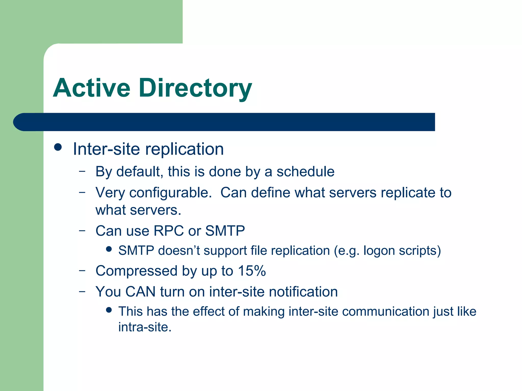 Active Directory
 Inter-site replication
– By default, this is done by a schedule
– Very configurable. Can define what servers replicate to
what servers.
– Can use RPC or SMTP
 SMTP doesn’t support file replication (e.g. logon scripts)
– Compressed by up to 15%
– You CAN turn on inter-site notification
 This has the effect of making inter-site communication just like
intra-site.
 