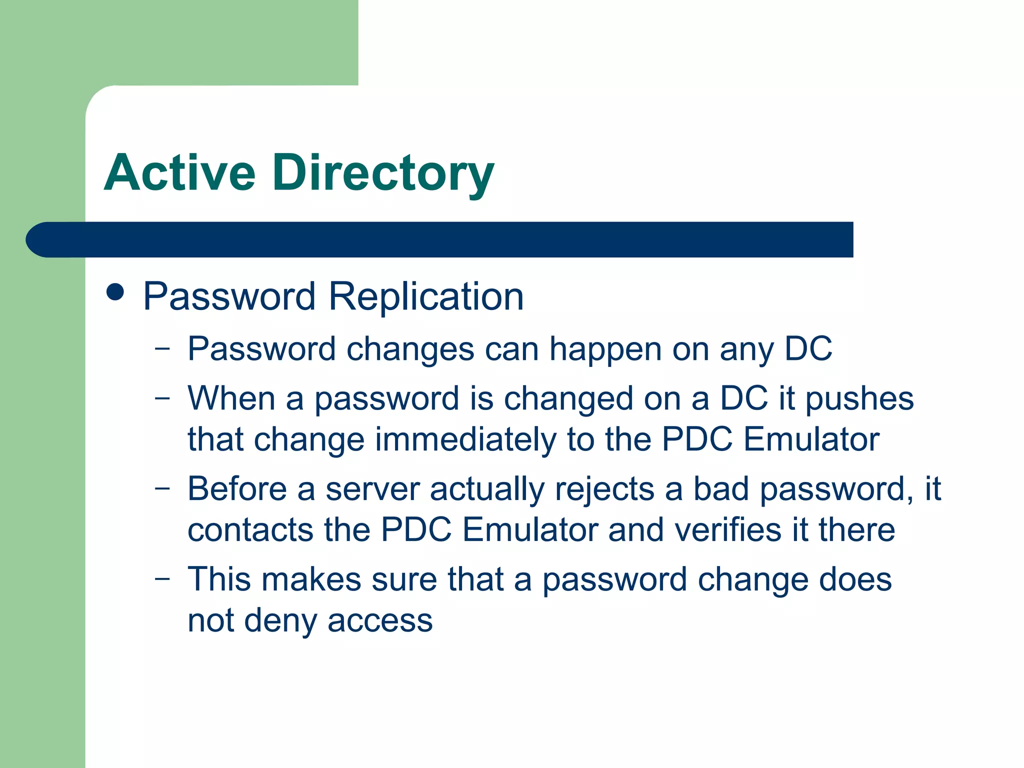 Active Directory
 Password Replication
– Password changes can happen on any DC
– When a password is changed on a DC it pushes
that change immediately to the PDC Emulator
– Before a server actually rejects a bad password, it
contacts the PDC Emulator and verifies it there
– This makes sure that a password change does
not deny access
 