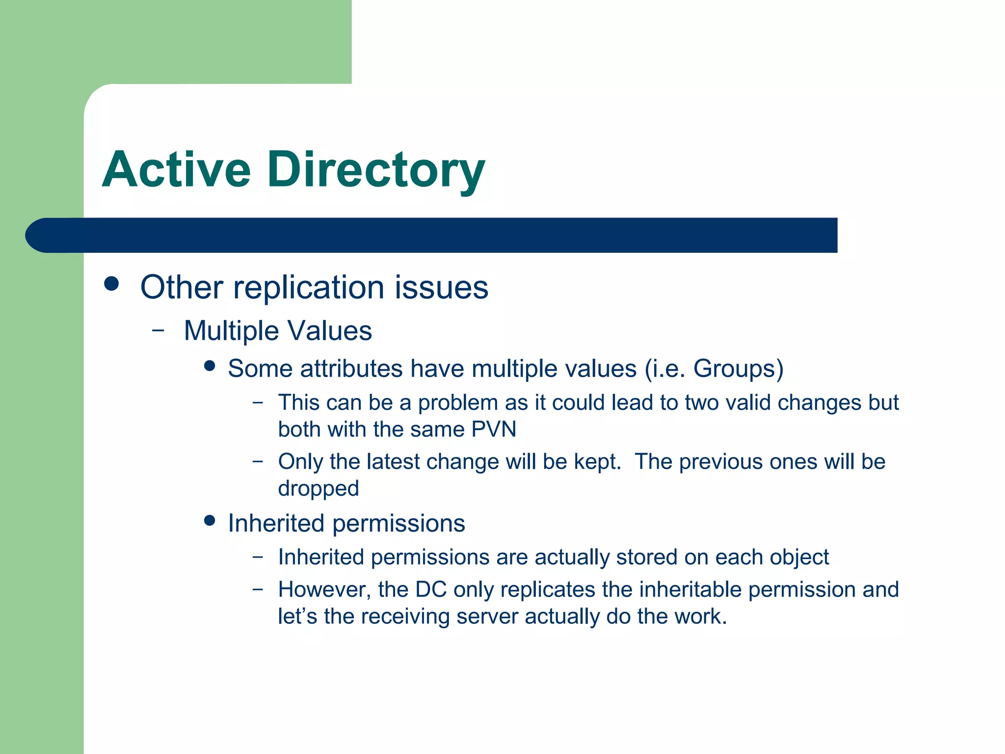 Active Directory
 Other replication issues
– Multiple Values
 Some attributes have multiple values (i.e. Groups)
– This can be a problem as it could lead to two valid changes but
both with the same PVN
– Only the latest change will be kept. The previous ones will be
dropped
 Inherited permissions
– Inherited permissions are actually stored on each object
– However, the DC only replicates the inheritable permission and
let’s the receiving server actually do the work.
 