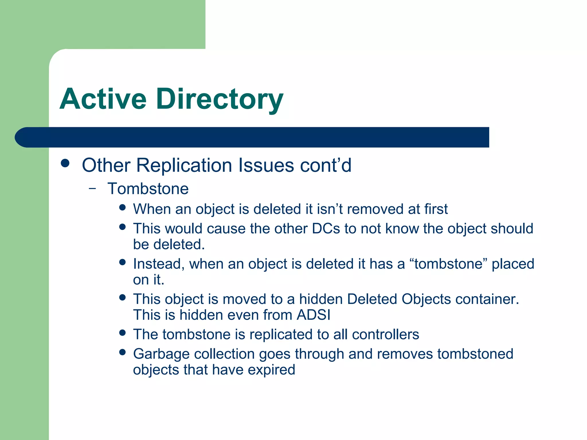 Active Directory
 Other Replication Issues cont’d
– Tombstone
 When an object is deleted it isn’t removed at first
 This would cause the other DCs to not know the object should
be deleted.
 Instead, when an object is deleted it has a “tombstone” placed
on it.
 This object is moved to a hidden Deleted Objects container.
This is hidden even from ADSI
 The tombstone is replicated to all controllers
 Garbage collection goes through and removes tombstoned
objects that have expired
 